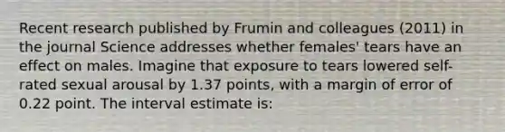 Recent research published by Frumin and colleagues (2011) in the journal Science addresses whether females' tears have an effect on males. Imagine that exposure to tears lowered self-rated sexual arousal by 1.37 points, with a margin of error of 0.22 point. The interval estimate is: