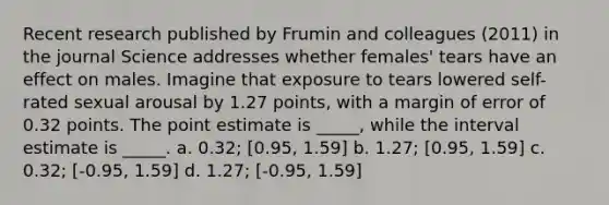 Recent research published by Frumin and colleagues (2011) in the journal Science addresses whether females' tears have an effect on males. Imagine that exposure to tears lowered self-rated sexual arousal by 1.27 points, with a margin of error of 0.32 points. The point estimate is _____, while the interval estimate is _____. a. 0.32; [0.95, 1.59] b. 1.27; [0.95, 1.59] c. 0.32; [-0.95, 1.59] d. 1.27; [-0.95, 1.59]