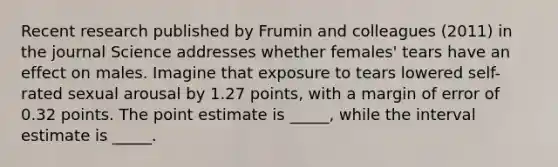 Recent research published by Frumin and colleagues (2011) in the journal Science addresses whether females' tears have an effect on males. Imagine that exposure to tears lowered self-rated sexual arousal by 1.27 points, with a margin of error of 0.32 points. The point estimate is _____, while the interval estimate is _____.