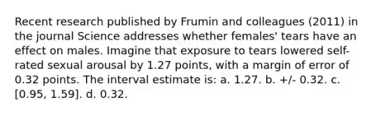 Recent research published by Frumin and colleagues (2011) in the journal Science addresses whether females' tears have an effect on males. Imagine that exposure to tears lowered self-rated sexual arousal by 1.27 points, with a margin of error of 0.32 points. The interval estimate is: a. 1.27. b. +/- 0.32. c. [0.95, 1.59]. d. 0.32.