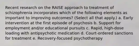 Recent research on the RAISE approach to treatment of schizophrenia incorporates which of the following elements as important to improving outcomes? (Select all that apply.) a. Early intervention at the first episode of psychosis b. Support for employment and/or educational pursuits c. Rapid, high-dose loading with antipsychotic medication d. Court-ordered sanctions for treatment e. Recovery-focused psychotherapy