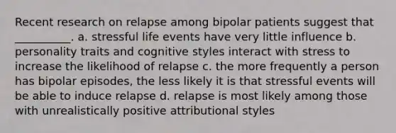 Recent research on relapse among bipolar patients suggest that __________. a. stressful life events have very little influence b. personality traits and cognitive styles interact with stress to increase the likelihood of relapse c. the more frequently a person has bipolar episodes, the less likely it is that stressful events will be able to induce relapse d. relapse is most likely among those with unrealistically positive attributional styles