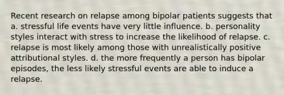 Recent research on relapse among bipolar patients suggests that a. stressful life events have very little influence. b. personality styles interact with stress to increase the likelihood of relapse. c. relapse is most likely among those with unrealistically positive attributional styles. d. the more frequently a person has bipolar episodes, the less likely stressful events are able to induce a relapse.