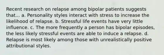 Recent research on relapse among bipolar patients suggests that... a. Personality styles interact with stress to increase the likelihood of relapse. b. Stressful life events have very little influence. c. The more frequently a person has bipolar episodes, the less likely stressful events are able to induce a relapse. d. Relapse is most likely among those with unrealistically positive attributional styles.