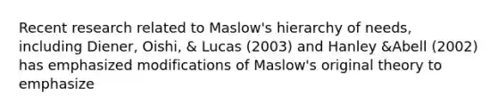 Recent research related to Maslow's hierarchy of needs, including Diener, Oishi, & Lucas (2003) and Hanley &Abell (2002) has emphasized modifications of Maslow's original theory to emphasize