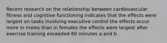 Recent research on the relationship between cardiovascular fitness and cognitive functioning indicates that the effects were largest on tasks involving executive control the effects occur more in males than in females the effects were largest after exercise training exceeded 60 minutes a and b