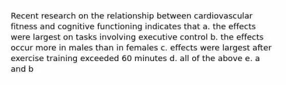 Recent research on the relationship between cardiovascular fitness and cognitive functioning indicates that a. the effects were largest on tasks involving executive control b. the effects occur more in males than in females c. effects were largest after exercise training exceeded 60 minutes d. all of the above e. a and b