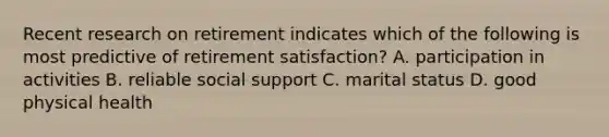 Recent research on retirement indicates which of the following is most predictive of retirement satisfaction? A. participation in activities B. reliable social support C. marital status D. good physical health