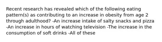 Recent research has revealed which of the following eating pattern(s) as contributing to an increase in obesity from age 2 through adulthood? -An increase intake of salty snacks and pizza -An increase in hours of watching television -The increase in the consumption of soft drinks -All of these