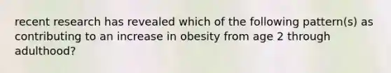 recent research has revealed which of the following pattern(s) as contributing to an increase in obesity from age 2 through adulthood?