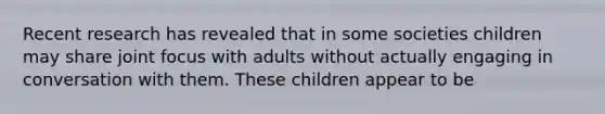 Recent research has revealed that in some societies children may share joint focus with adults without actually engaging in conversation with them. These children appear to be