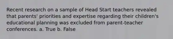 Recent research on a sample of Head Start teachers revealed that parents' priorities and expertise regarding their children's educational planning was excluded from parent-teacher conferences. a. True b. False