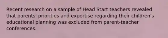 Recent research on a sample of Head Start teachers revealed that parents' priorities and expertise regarding their children's educational planning was excluded from parent-teacher conferences.