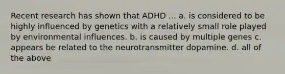 Recent research has shown that ADHD ... a. is considered to be highly influenced by genetics with a relatively small role played by environmental influences. b. is caused by multiple genes c. appears be related to the neurotransmitter dopamine. d. all of the above