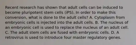 Recent research has shown that adult cells can be induced to become pluripotent stem cells (iPS). In order to make this conversion, what is done to the adult cells? A. Cytoplasm from embryonic cells is injected into the adult cells. B. The nucleus of an embryonic cell is used to replace the nucleus of an adult cell. C. The adult stem cells are fused with embryonic cells. D. A retrovirus is used to introduce four master regulatory genes.