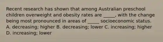 Recent research has shown that among Australian preschool children overweight and obesity rates are _____, with the change being most pronounced in areas of _____ socioeconomic status. A. decreasing; higher B. decreasing; lower C. increasing; higher D. increasing; lower