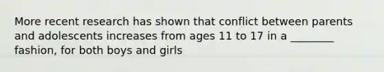 More recent research has shown that conflict between parents and adolescents increases from ages 11 to 17 in a ________ fashion, for both boys and girls