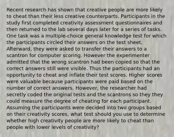 Recent research has shown that creative people are more likely to cheat than their less creative counterparts. Participants in the study first completed creativity assessment questionnaires and then returned to the lab several days later for a series of tasks. One task was a multiple-choice general knowledge test for which the participants circled their answers on the test sheet. Afterward, they were asked to transfer their answers to a scantron for computer scoring. However the experimenter admitted that the wrong scantron had been copied so that the correct answers still were visible. Thus the participants had an opportunity to cheat and inflate their test scores. Higher scores were valuable because participants were paid based on the number of correct answers. However, the researcher had secretly coded the original tests and the scantrons so they they could measure the degree of cheating for each participant. Assuming the participants were decided into two groups based on their creativity scores, what test should you use to determine whether high creativity people are more likely to cheat than people with lower levels of creativity?