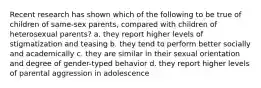 Recent research has shown which of the following to be true of children of same-sex parents, compared with children of heterosexual parents? a. they report higher levels of stigmatization and teasing b. they tend to perform better socially and academically c. they are similar in their sexual orientation and degree of gender-typed behavior d. they report higher levels of parental aggression in adolescence