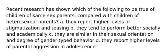 Recent research has shown which of the following to be true of children of same-sex parents, compared with children of heterosexual parents? a. they report higher levels of stigmatization and teasing b. they tend to perform better socially and academically c. they are similar in their sexual orientation and degree of gender-typed behavior d. they report higher levels of parental aggression in adolescence