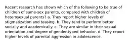 Recent research has shown which of the following to be true of children of same-sex parents, compared with children of heterosexual parents? a. They report higher levels of stigmatization and teasing. b. They tend to perform better socially and academically. c. They are similar in their sexual orientation and degree of gender-typed behavior. d. They report higher levels of parental aggression in adolescence.