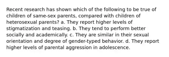 Recent research has shown which of the following to be true of children of same-sex parents, compared with children of heterosexual parents? a. They report higher levels of stigmatization and teasing. b. They tend to perform better socially and academically. c. They are similar in their sexual orientation and degree of gender-typed behavior. d. They report higher levels of parental aggression in adolescence.