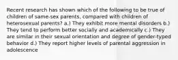 Recent research has shown which of the following to be true of children of same-sex parents, compared with children of heterosexual parents? a.) They exhibit more mental disorders b.) They tend to perform better socially and academically c.) They are similar in their sexual orientation and degree of gender-typed behavior d.) They report higher levels of parental aggression in adolescence