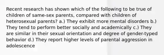 Recent research has shown which of the following to be true of children of same-sex parents, compared with children of heterosexual parents? a.) They exhibit more mental disorders b.) They tend to perform better socially and academically c.) They are similar in their sexual orientation and degree of gender-typed behavior d.) They report higher levels of parental aggression in adolescence