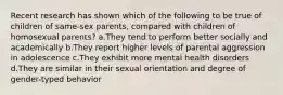 Recent research has shown which of the following to be true of children of same-sex parents, compared with children of homosexual parents? a.They tend to perform better socially and academically b.They report higher levels of parental aggression in adolescence c.They exhibit more mental health disorders d.They are similar in their sexual orientation and degree of gender-typed behavior