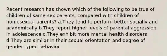 Recent research has shown which of the following to be true of children of same-sex parents, compared with children of homosexual parents? a.They tend to perform better socially and academically b.They report higher levels of parental aggression in adolescence c.They exhibit more mental health disorders d.They are similar in their sexual orientation and degree of gender-typed behavior