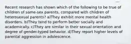 Recent research has shown which of the following to be true of children of same-sex parents, compared with children of heterosexual parents? a)They exhibit more mental health disorders. b)They tend to perform better socially and academically. c)They are similar in their sexual orientation and degree of gender-typed behavior. d)They report higher levels of parental aggression in adolescence.