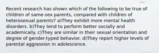 Recent research has shown which of the following to be true of children of same-sex parents, compared with children of heterosexual parents? a)They exhibit more mental health disorders. b)They tend to perform better socially and academically. c)They are similar in their sexual orientation and degree of gender-typed behavior. d)They report higher levels of parental aggression in adolescence.