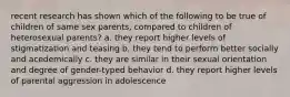 recent research has shown which of the following to be true of children of same sex parents, compared to children of heterosexual parents? a. they report higher levels of stigmatization and teasing b. they tend to perform better socially and acedemically c. they are similar in their sexual orientation and degree of gender-typed behavior d. they report higher levels of parental aggression in adolescence