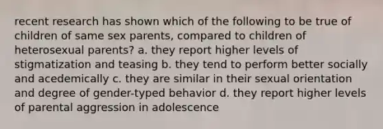 recent research has shown which of the following to be true of children of same sex parents, compared to children of heterosexual parents? a. they report higher levels of stigmatization and teasing b. they tend to perform better socially and acedemically c. they are similar in their sexual orientation and degree of gender-typed behavior d. they report higher levels of parental aggression in adolescence