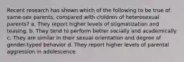 Recent research has shown which of the following to be true of same-sex parents, compared with children of heterosexual parents? a. They report higher levels of stigmatization and teasing. b. They tend to perform better socially and academically c. They are similar in their sexual orientation and degree of gender-typed behavior d. They report higher levels of parental aggression in adolescence