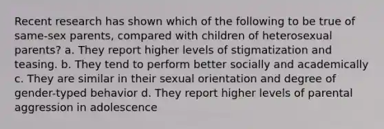 Recent research has shown which of the following to be true of same-sex parents, compared with children of heterosexual parents? a. They report higher levels of stigmatization and teasing. b. They tend to perform better socially and academically c. They are similar in their sexual orientation and degree of gender-typed behavior d. They report higher levels of parental aggression in adolescence