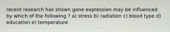 recent research has shown gene expression may be influenced by which of the following ? a) stress b) radiation c) blood type d) education e) temperature