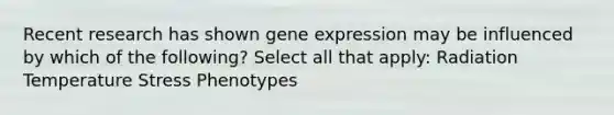 Recent research has shown gene expression may be influenced by which of the following? Select all that apply: Radiation Temperature Stress Phenotypes