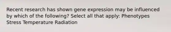 Recent research has shown gene expression may be influenced by which of the following? Select all that apply: Phenotypes Stress Temperature Radiation