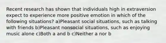 Recent research has shown that individuals high in extraversion expect to experience more positive emotion in which of the following situations? a)Pleasant social situations, such as talking with friends b)Pleasant nonsocial situations, such as enjoying music alone c)Both a and b c)Neither a nor b