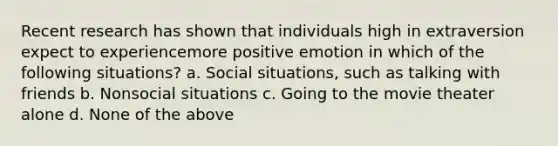 Recent research has shown that individuals high in extraversion expect to experiencemore positive emotion in which of the following situations? a. Social situations, such as talking with friends b. Nonsocial situations c. Going to the movie theater alone d. None of the above