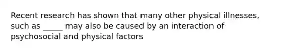 Recent research has shown that many other physical illnesses, such as _____ may also be caused by an interaction of psychosocial and physical factors