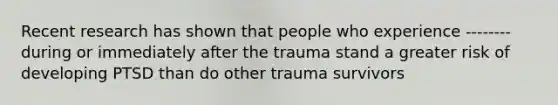 Recent research has shown that people who experience -------- during or immediately after the trauma stand a greater risk of developing PTSD than do other trauma survivors