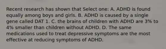 Recent research has shown that Select one: A. ADHD is found equally among boys and girls. B. ADHD is caused by a single gene called DAT 1. C. the brains of children with ADHD are 3% to 4% smaller than children without ADHD. D. The same medications used to treat depressive symptoms are the most effective at reducing symptoms of ADHD.