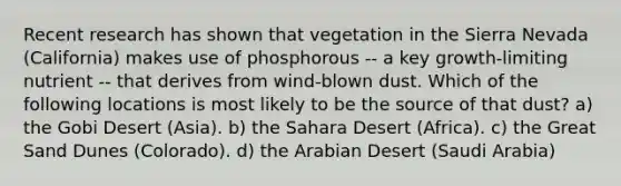 Recent research has shown that vegetation in the Sierra Nevada (California) makes use of phosphorous -- a key growth-limiting nutrient -- that derives from wind-blown dust. Which of the following locations is most likely to be the source of that dust? a) the Gobi Desert (Asia). b) the Sahara Desert (Africa). c) the Great Sand Dunes (Colorado). d) the Arabian Desert (Saudi Arabia)