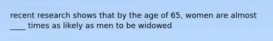 recent research shows that by the age of 65, women are almost ____ times as likely as men to be widowed