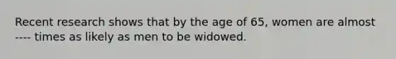 Recent research shows that by the age of 65, women are almost ---- times as likely as men to be widowed.