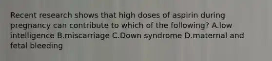 Recent research shows that high doses of aspirin during pregnancy can contribute to which of the following? A.low intelligence B.miscarriage C.Down syndrome D.maternal and fetal bleeding