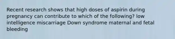 Recent research shows that high doses of aspirin during pregnancy can contribute to which of the following? low intelligence miscarriage Down syndrome maternal and fetal bleeding