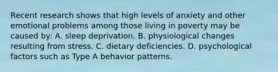 Recent research shows that high levels of anxiety and other emotional problems among those living in poverty may be caused by: A. sleep deprivation. B. physiological changes resulting from stress. C. dietary deficiencies. D. psychological factors such as Type A behavior patterns.